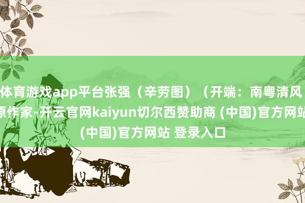体育游戏app平台张强（辛劳图）（开端：南粤清风 版权包摄原作家-开云官网kaiyun切尔西赞助商 (中国)官方网站 登录入口