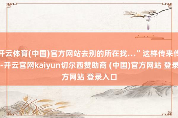开云体育(中国)官方网站去别的所在找…”这样传来传去的-开云官网kaiyun切尔西赞助商 (中国)官方网站 登录入口
