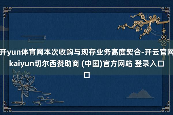 开yun体育网本次收购与现存业务高度契合-开云官网kaiyun切尔西赞助商 (中国)官方网站 登录入口