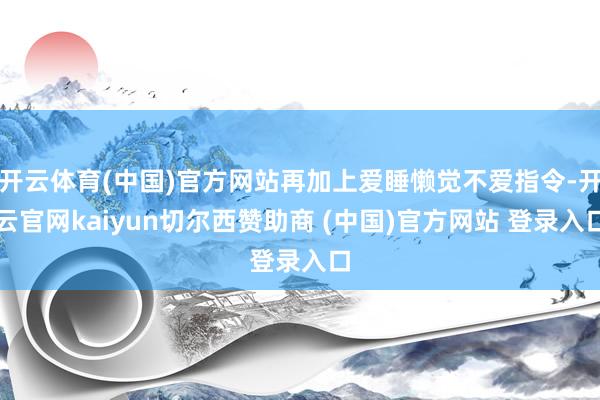 开云体育(中国)官方网站再加上爱睡懒觉不爱指令-开云官网kaiyun切尔西赞助商 (中国)官方网站 登录入口
