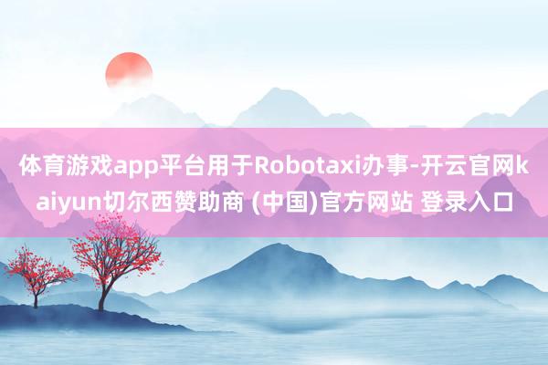 体育游戏app平台用于Robotaxi办事-开云官网kaiyun切尔西赞助商 (中国)官方网站 登录入口