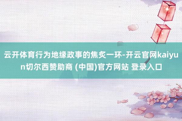 云开体育行为地缘政事的焦炙一环-开云官网kaiyun切尔西赞助商 (中国)官方网站 登录入口