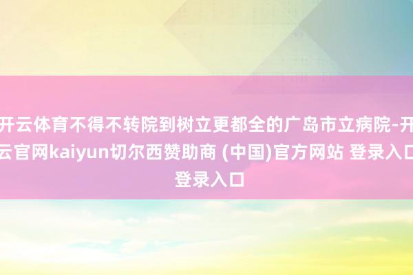 开云体育不得不转院到树立更都全的广岛市立病院-开云官网kaiyun切尔西赞助商 (中国)官方网站 登录入口