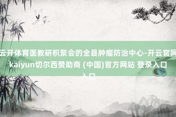 云开体育医教研积聚会的全县肿瘤防治中心-开云官网kaiyun切尔西赞助商 (中国)官方网站 登录入口