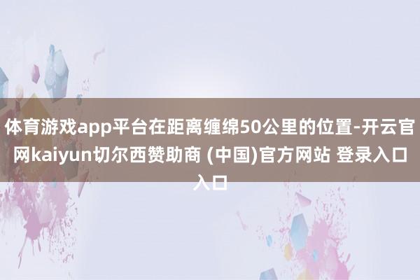 体育游戏app平台在距离缠绵50公里的位置-开云官网kaiyun切尔西赞助商 (中国)官方网站 登录入口