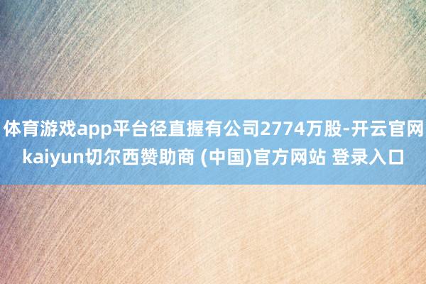 体育游戏app平台径直握有公司2774万股-开云官网kaiyun切尔西赞助商 (中国)官方网站 登录入口