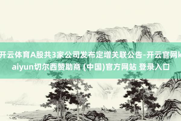 开云体育A股共3家公司发布定增关联公告-开云官网kaiyun切尔西赞助商 (中国)官方网站 登录入口