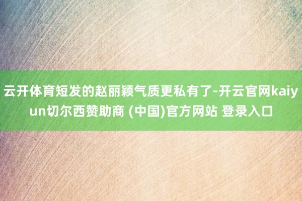 云开体育短发的赵丽颖气质更私有了-开云官网kaiyun切尔西赞助商 (中国)官方网站 登录入口