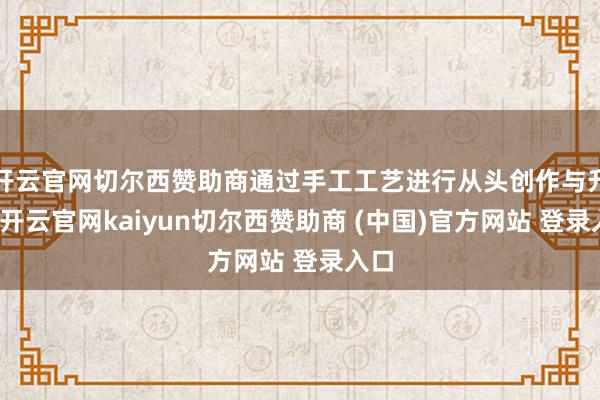 开云官网切尔西赞助商通过手工工艺进行从头创作与升级-开云官网kaiyun切尔西赞助商 (中国)官方网站 登录入口