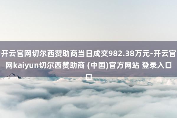 开云官网切尔西赞助商当日成交982.38万元-开云官网kaiyun切尔西赞助商 (中国)官方网站 登录入口
