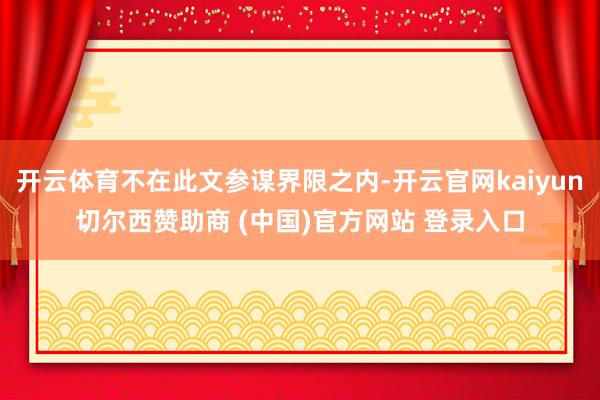 开云体育不在此文参谋界限之内-开云官网kaiyun切尔西赞助商 (中国)官方网站 登录入口