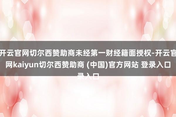 开云官网切尔西赞助商未经第一财经籍面授权-开云官网kaiyun切尔西赞助商 (中国)官方网站 登录入口