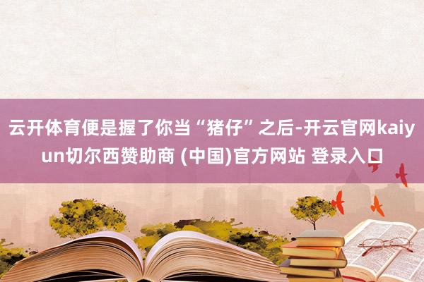 云开体育便是握了你当“猪仔”之后-开云官网kaiyun切尔西赞助商 (中国)官方网站 登录入口
