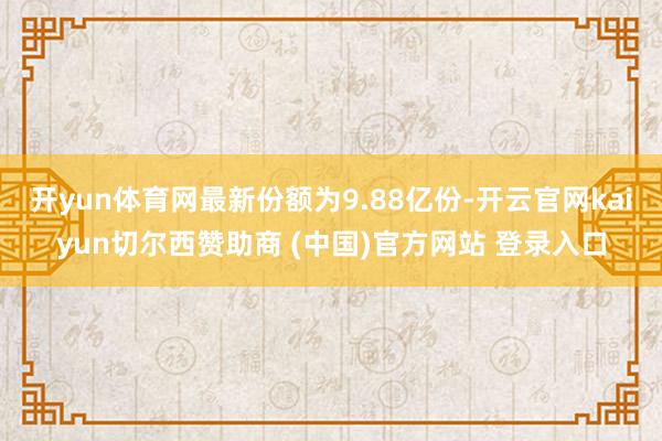 开yun体育网最新份额为9.88亿份-开云官网kaiyun切尔西赞助商 (中国)官方网站 登录入口