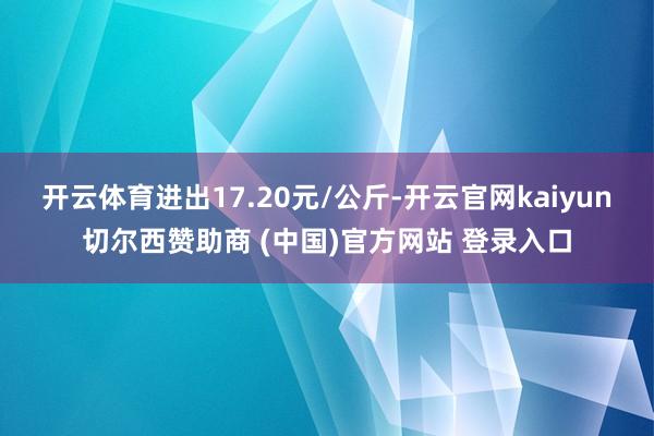 开云体育进出17.20元/公斤-开云官网kaiyun切尔西赞助商 (中国)官方网站 登录入口