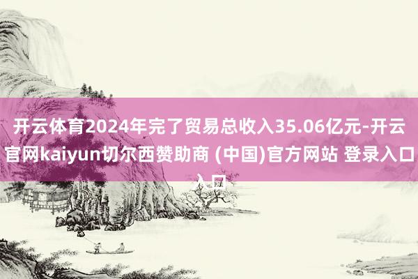 开云体育2024年完了贸易总收入35.06亿元-开云官网kaiyun切尔西赞助商 (中国)官方网站 登录入口