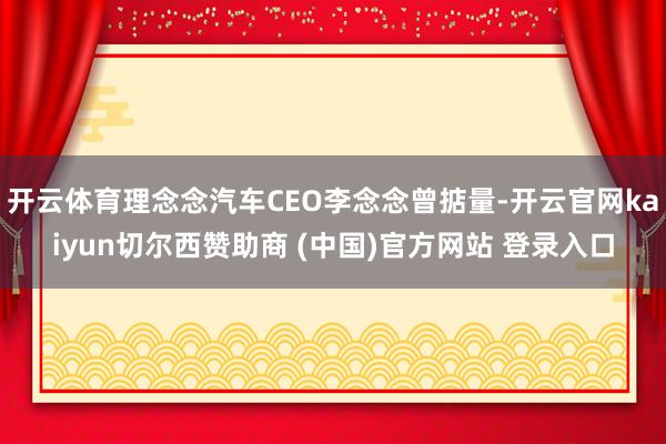开云体育理念念汽车CEO李念念曾掂量-开云官网kaiyun切尔西赞助商 (中国)官方网站 登录入口