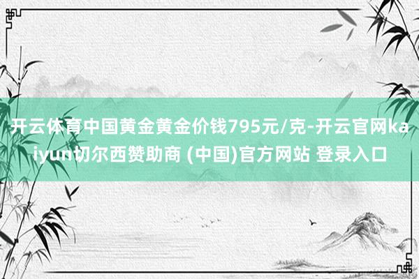 开云体育中国黄金黄金价钱795元/克-开云官网kaiyun切尔西赞助商 (中国)官方网站 登录入口