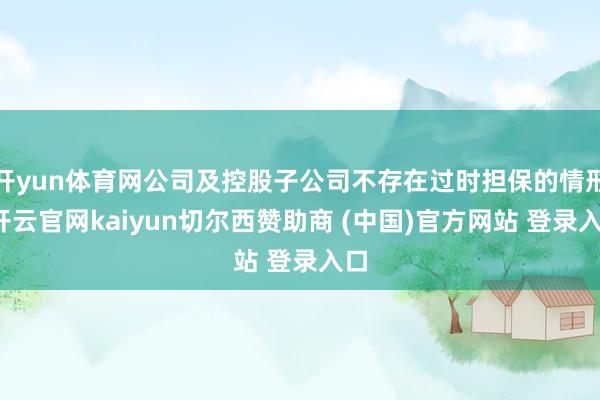 开yun体育网公司及控股子公司不存在过时担保的情形-开云官网kaiyun切尔西赞助商 (中国)官方网站 登录入口