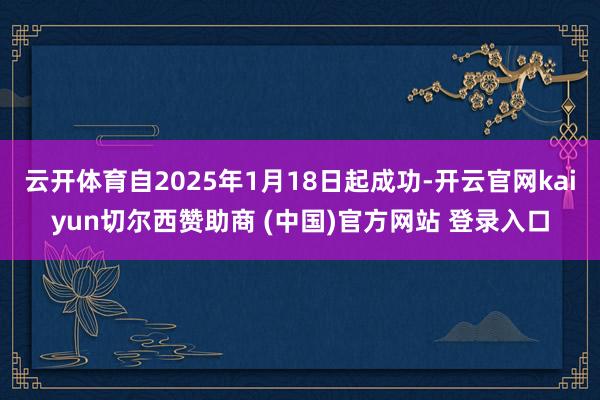 云开体育自2025年1月18日起成功-开云官网kaiyun切尔西赞助商 (中国)官方网站 登录入口