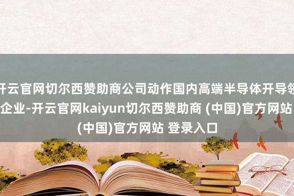 开云官网切尔西赞助商公司动作国内高端半导体开导领域的领军企业-开云官网kaiyun切尔西赞助商 (中国)官方网站 登录入口