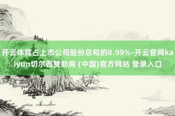 开云体育占上市公司股份总和的8.99%-开云官网kaiyun切尔西赞助商 (中国)官方网站 登录入口