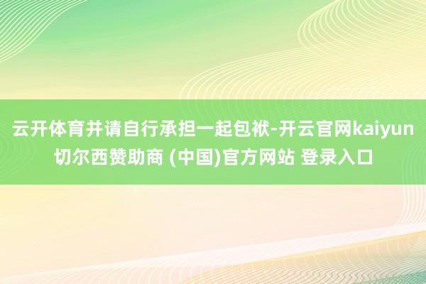 云开体育并请自行承担一起包袱-开云官网kaiyun切尔西赞助商 (中国)官方网站 登录入口