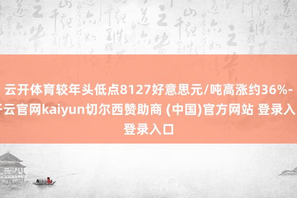 云开体育较年头低点8127好意思元/吨高涨约36%-开云官网kaiyun切尔西赞助商 (中国)官方网站 登录入口