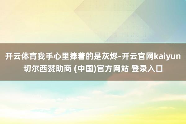 开云体育我手心里捧着的是灰烬-开云官网kaiyun切尔西赞助商 (中国)官方网站 登录入口