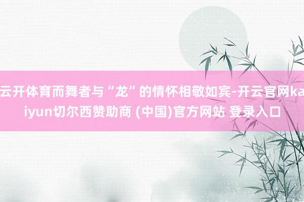 云开体育而舞者与“龙”的情怀相敬如宾-开云官网kaiyun切尔西赞助商 (中国)官方网站 登录入口