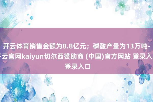 开云体育销售金额为8.8亿元；磷酸产量为13万吨-开云官网kaiyun切尔西赞助商 (中国)官方网站 登录入口