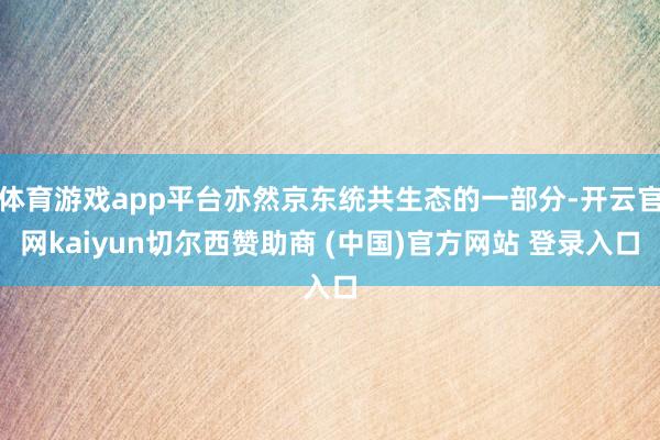 体育游戏app平台亦然京东统共生态的一部分-开云官网kaiyun切尔西赞助商 (中国)官方网站 登录入口