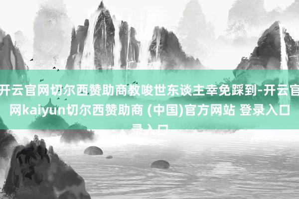 开云官网切尔西赞助商教唆世东谈主幸免踩到-开云官网kaiyun切尔西赞助商 (中国)官方网站 登录入口