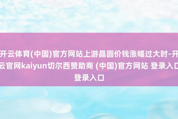 开云体育(中国)官方网站上游晶圆价钱涨幅过大时-开云官网kaiyun切尔西赞助商 (中国)官方网站 登录入口