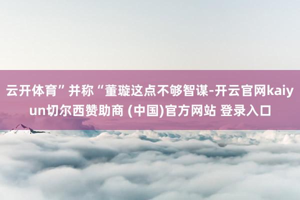 云开体育”并称“董璇这点不够智谋-开云官网kaiyun切尔西赞助商 (中国)官方网站 登录入口