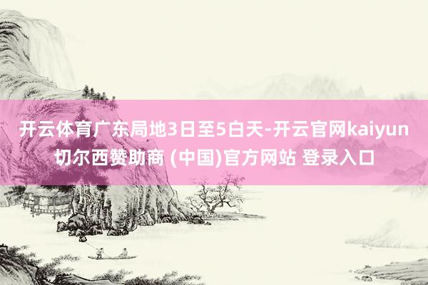 开云体育广东局地3日至5白天-开云官网kaiyun切尔西赞助商 (中国)官方网站 登录入口