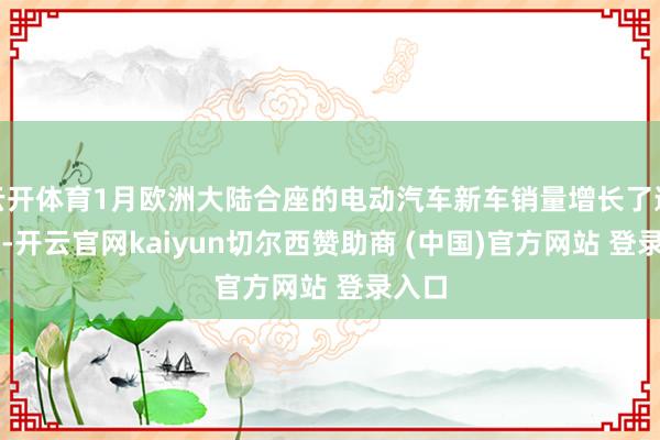 云开体育1月欧洲大陆合座的电动汽车新车销量增长了逾37%-开云官网kaiyun切尔西赞助商 (中国)官方网站 登录入口