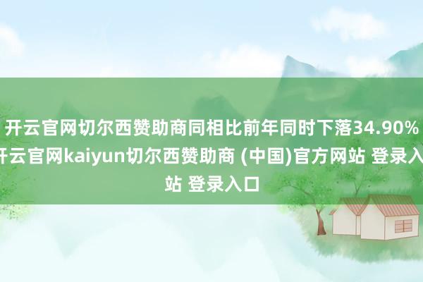 开云官网切尔西赞助商同相比前年同时下落34.90%-开云官网kaiyun切尔西赞助商 (中国)官方网站 登录入口