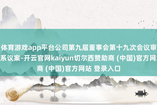 体育游戏app平台公司第九届董事会第十九次会议审议通过了关系议案-开云官网kaiyun切尔西赞助商 (中国)官方网站 登录入口