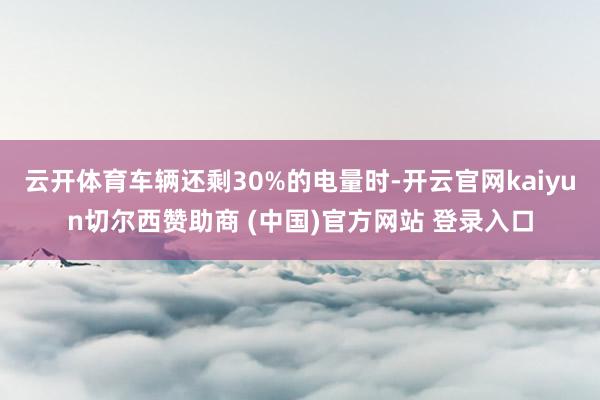 云开体育车辆还剩30%的电量时-开云官网kaiyun切尔西赞助商 (中国)官方网站 登录入口