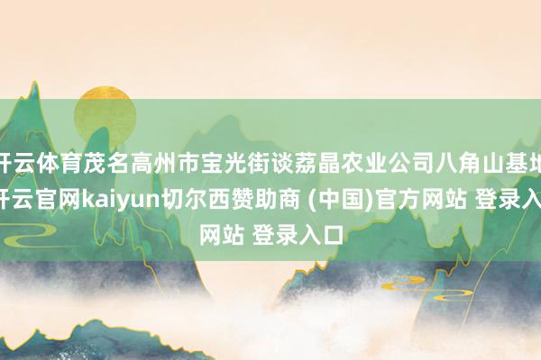 开云体育茂名高州市宝光街谈荔晶农业公司八角山基地-开云官网kaiyun切尔西赞助商 (中国)官方网站 登录入口
