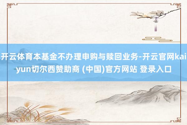 开云体育本基金不办理申购与赎回业务-开云官网kaiyun切尔西赞助商 (中国)官方网站 登录入口