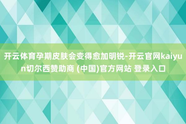开云体育孕期皮肤会变得愈加明锐-开云官网kaiyun切尔西赞助商 (中国)官方网站 登录入口