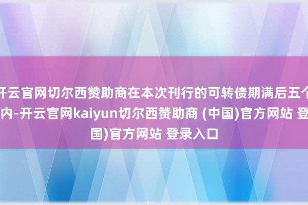 开云官网切尔西赞助商在本次刊行的可转债期满后五个交易日内-开云官网kaiyun切尔西赞助商 (中国)官方网站 登录入口