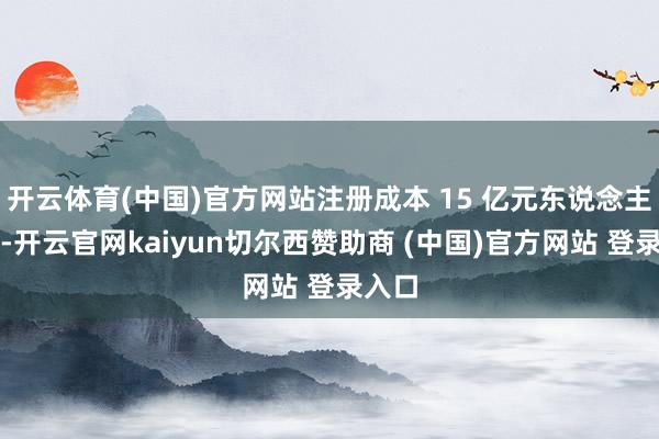 开云体育(中国)官方网站注册成本 15 亿元东说念主民币-开云官网kaiyun切尔西赞助商 (中国)官方网站 登录入口