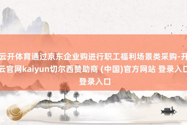 云开体育通过京东企业购进行职工福利场景类采购-开云官网kaiyun切尔西赞助商 (中国)官方网站 登录入口