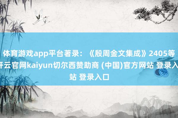 体育游戏app平台著录：《殷周金文集成》2405等-开云官网kaiyun切尔西赞助商 (中国)官方网站 登录入口