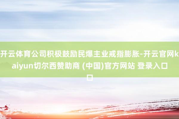 开云体育公司积极鼓励民爆主业戒指膨胀-开云官网kaiyun切尔西赞助商 (中国)官方网站 登录入口