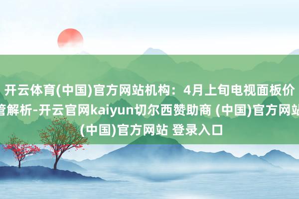 开云体育(中国)官方网站机构：4月上旬电视面板价钱展望保管解析-开云官网kaiyun切尔西赞助商 (中国)官方网站 登录入口