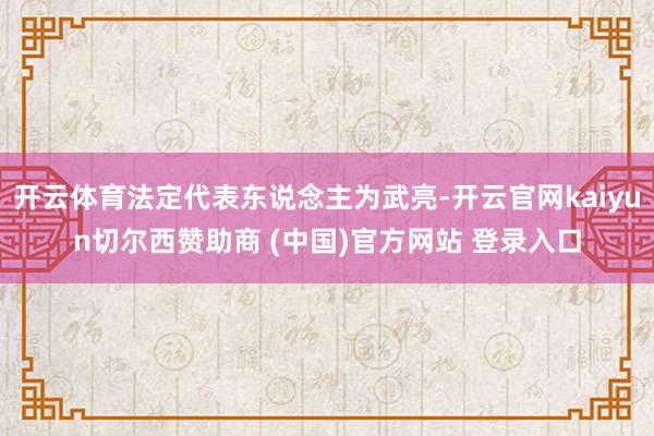 开云体育法定代表东说念主为武亮-开云官网kaiyun切尔西赞助商 (中国)官方网站 登录入口